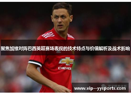 聚焦加维对阵巴西英超赛场表现的技术特点与价值解析及战术影响