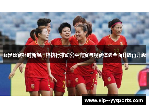 女足比赛补时新规严格执行推动公平竞赛与观赛体验全面升级再升级