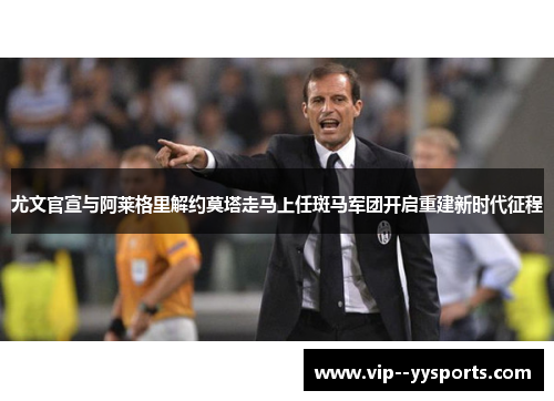 尤文官宣与阿莱格里解约莫塔走马上任斑马军团开启重建新时代征程 尤文官宣与阿莱格里解约莫塔走马上任斑马军团开启重建新时代征程