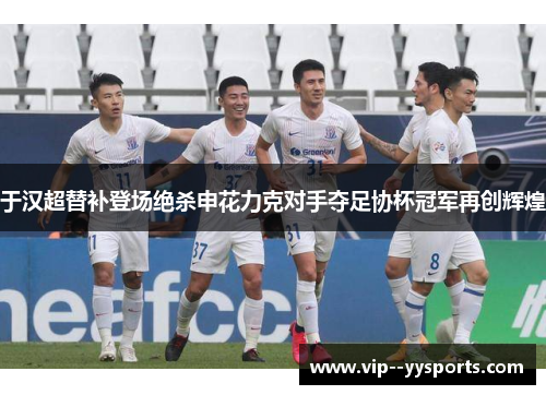 于汉超替补登场绝杀申花力克对手夺足协杯冠军再创辉煌
