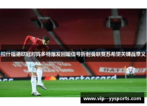 拉什福德欧冠对阵多特爆发回暖信号折射曼联复苏希望关键战意义