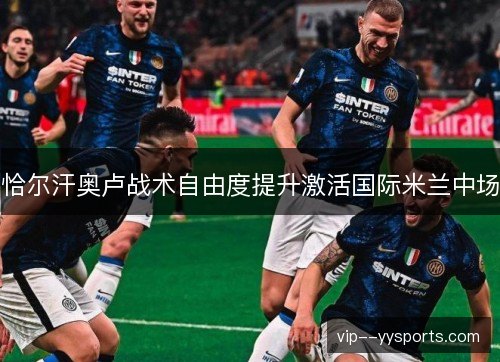 恰尔汗奥卢战术自由度提升激活国际米兰中场 恰尔汗奥卢战术自由度提升激活国际米兰中场